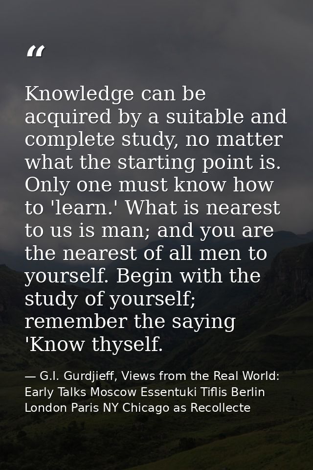 Knowledge can be acquired by a suitable and complete study, no matter what the starting point is. Only one must know how — G.I. Gurdjieff, Views from the Real World: Early Talks Moscow Essentuki Tiflis Berlin London Paris NY Chicago as Recollecte