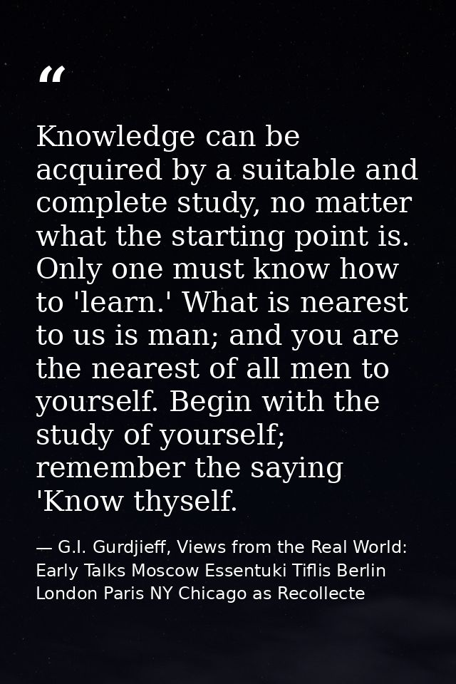 Knowledge can be acquired by a suitable and complete study, no matter what the starting point is. Only one must know how — G.I. Gurdjieff, Views from the Real World: Early Talks Moscow Essentuki Tiflis Berlin London Paris NY Chicago as Recollecte