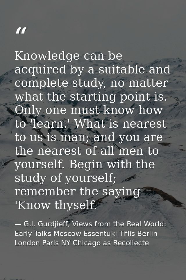 Knowledge can be acquired by a suitable and complete study, no matter what the starting point is. Only one must know how — G.I. Gurdjieff, Views from the Real World: Early Talks Moscow Essentuki Tiflis Berlin London Paris NY Chicago as Recollecte