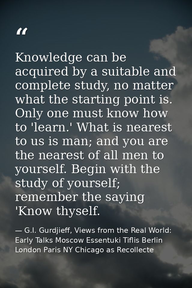 Knowledge can be acquired by a suitable and complete study, no matter what the starting point is. Only one must know how — G.I. Gurdjieff, Views from the Real World: Early Talks Moscow Essentuki Tiflis Berlin London Paris NY Chicago as Recollecte
