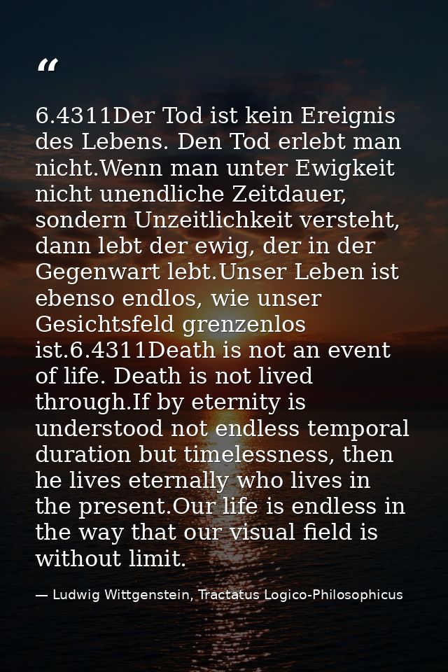 6.4311Der Tod ist kein Ereignis des Lebens. Den Tod erlebt man nicht.Wenn man unter Ewigkeit nicht unendliche Zeitdauer, — Ludwig Wittgenstein, Tractatus Logico-Philosophicus