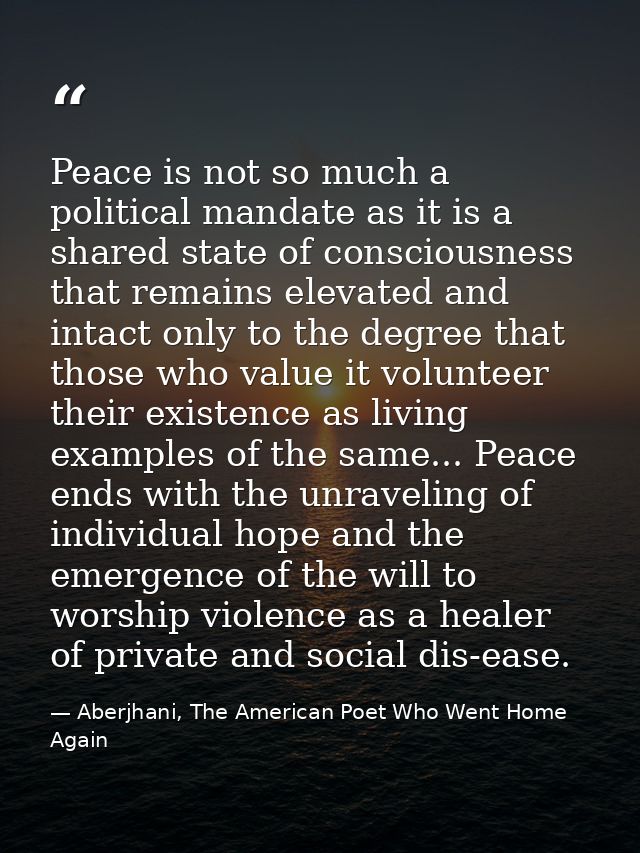 Peace is not so much a political mandate as it is a shared state of consciousness that remains elevated and intact only  — Aberjhani, The American Poet Who Went Home Again