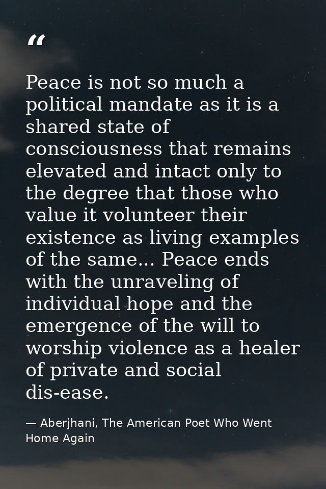 Peace is not so much a political mandate as it is a shared state of consciousness that remains elevated and intact only  — Aberjhani, The American Poet Who Went Home Again