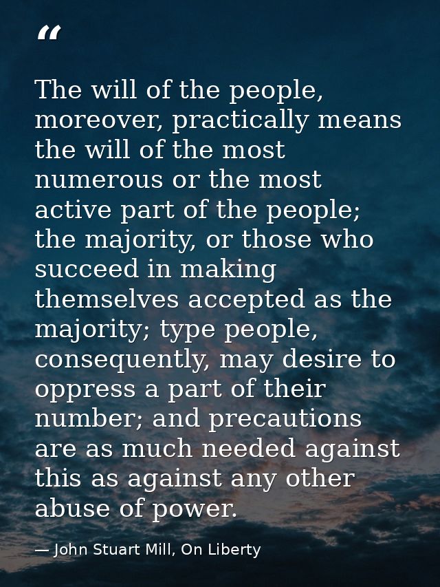 The will of the people, moreover, practically means the will of the most numerous or the most active part of the people; — John Stuart Mill, On Liberty