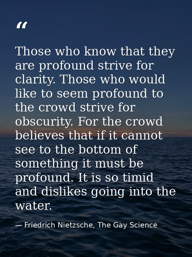 Those who know that they are profound strive for clarity. Those who would like to seem profound to the crowd strive for  — Friedrich Nietzsche, The Gay Science