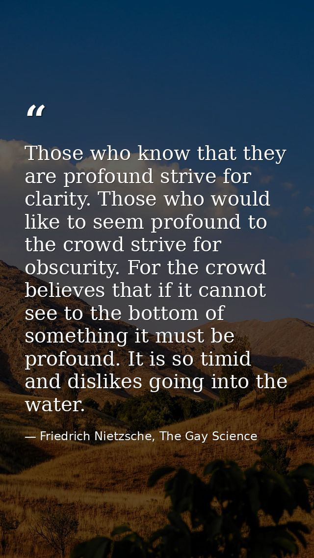 Those who know that they are profound strive for clarity. Those who would like to seem profound to the crowd strive for  — Friedrich Nietzsche, The Gay Science