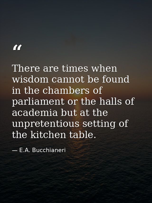 There are times when wisdom cannot be found in the chambers of parliament or the halls of academia but at the unpretenti — E.A. Bucchianeri