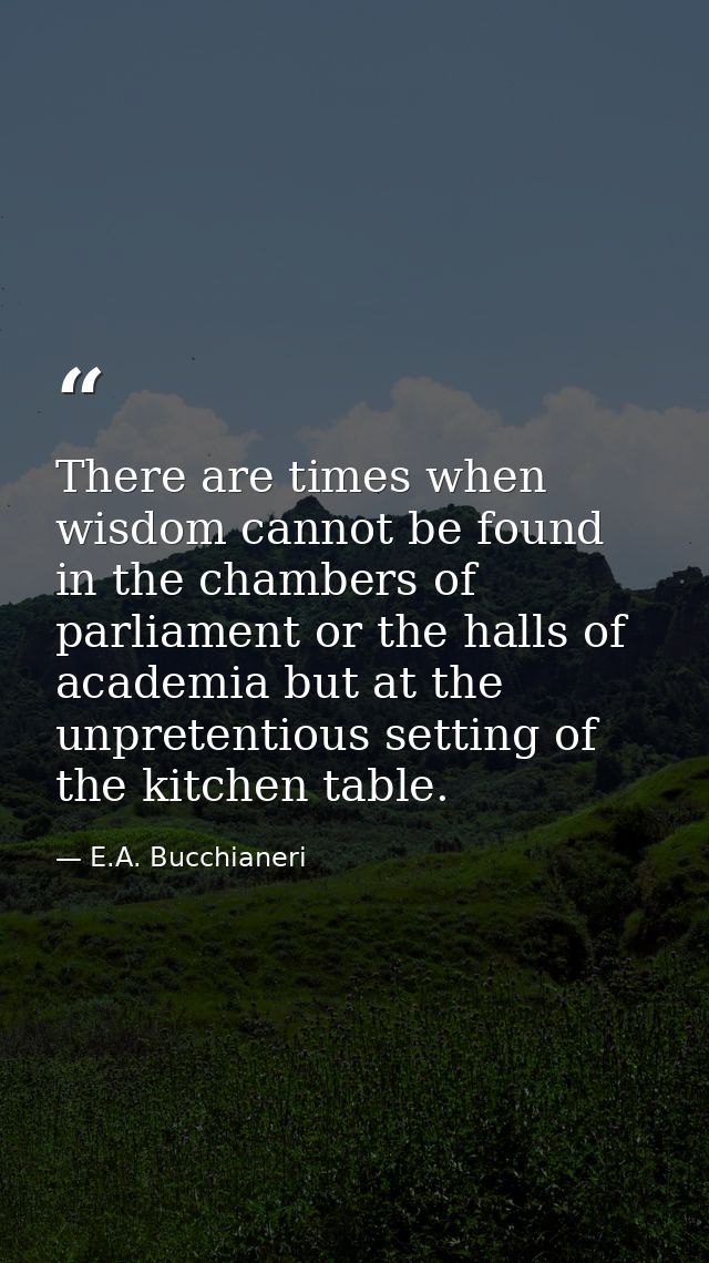 There are times when wisdom cannot be found in the chambers of parliament or the halls of academia but at the unpretenti — E.A. Bucchianeri
