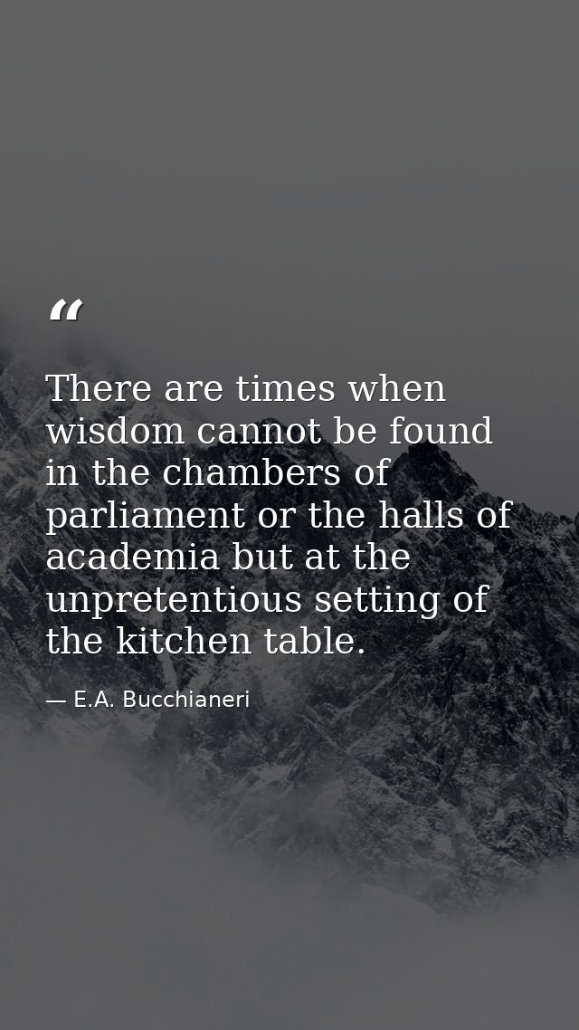 There are times when wisdom cannot be found in the chambers of parliament or the halls of academia but at the unpretenti — E.A. Bucchianeri