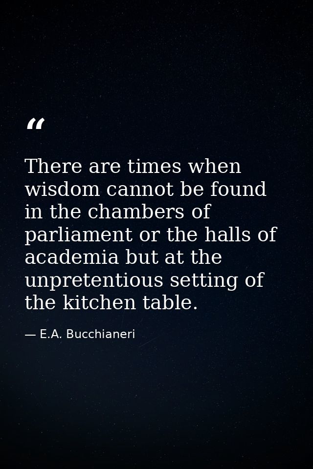 There are times when wisdom cannot be found in the chambers of parliament or the halls of academia but at the unpretenti — E.A. Bucchianeri
