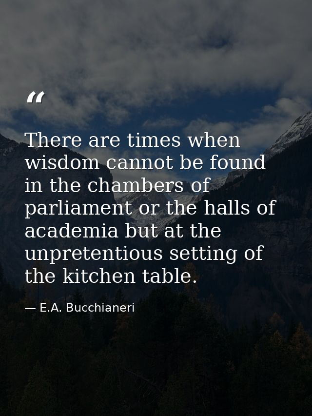 There are times when wisdom cannot be found in the chambers of parliament or the halls of academia but at the unpretenti — E.A. Bucchianeri