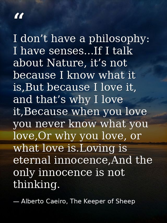 I don’t have a philosophy: I have senses...If I talk about Nature, it’s not because I know what it is,But because I love — Alberto Caeiro, The Keeper of Sheep