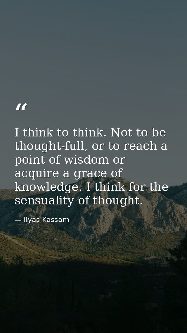 I think to think. Not to be thought-full, or to reach a point of wisdom or acquire a grace of knowledge. I think for the — Ilyas Kassam