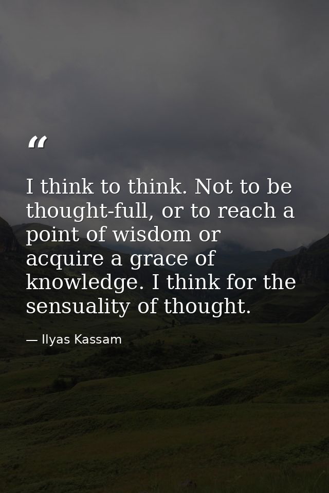 I think to think. Not to be thought-full, or to reach a point of wisdom or acquire a grace of knowledge. I think for the — Ilyas Kassam