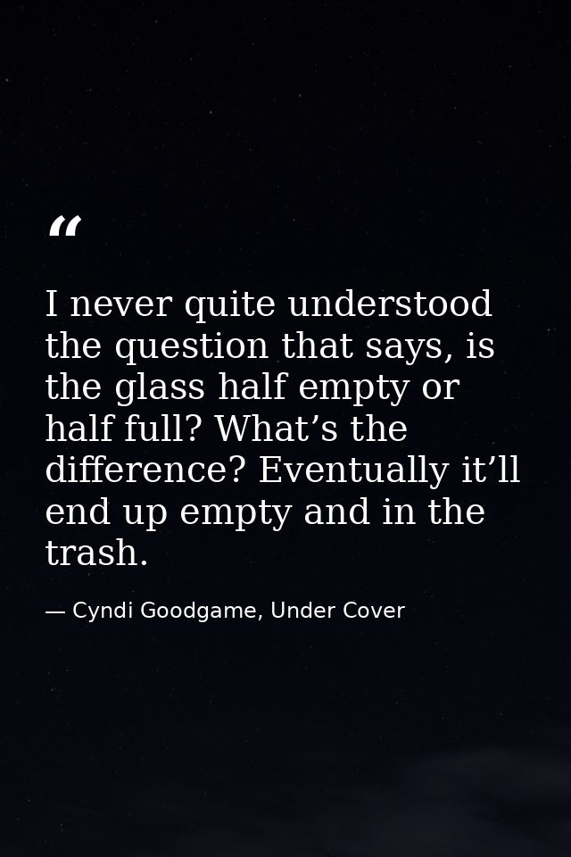 I never quite understood the question that says, is the glass half empty or half full? What’s the difference? Eventually — Cyndi Goodgame, Under Cover