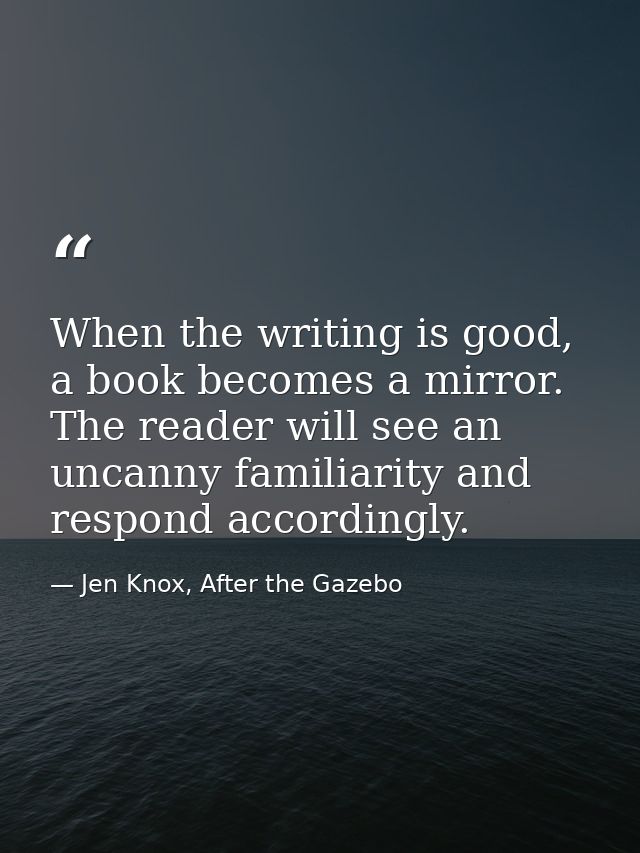 When the writing is good, a book becomes a mirror. The reader will see an uncanny familiarity and respond accordingly. — Jen Knox, After the Gazebo