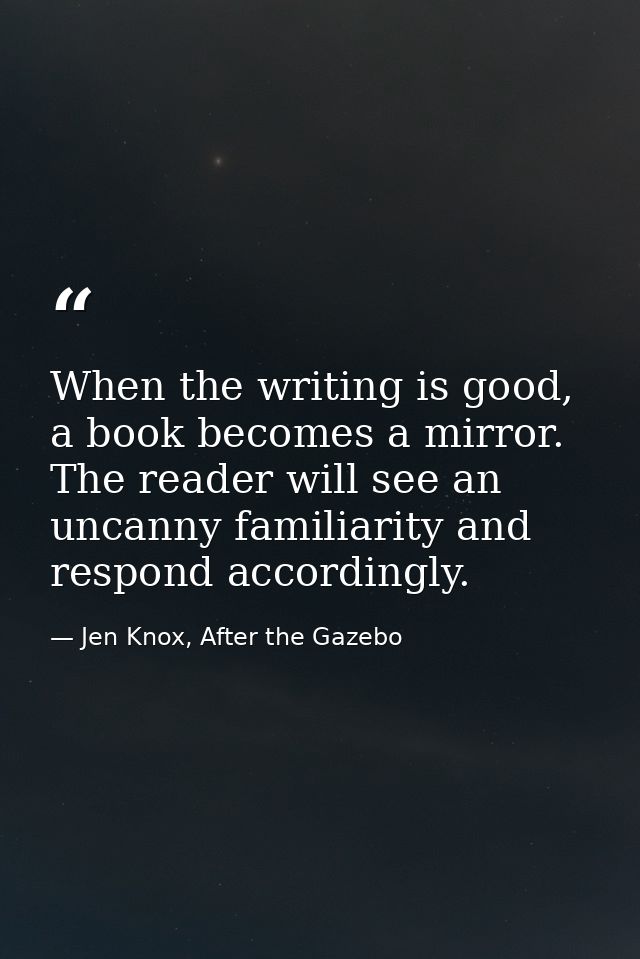 When the writing is good, a book becomes a mirror. The reader will see an uncanny familiarity and respond accordingly. — Jen Knox, After the Gazebo