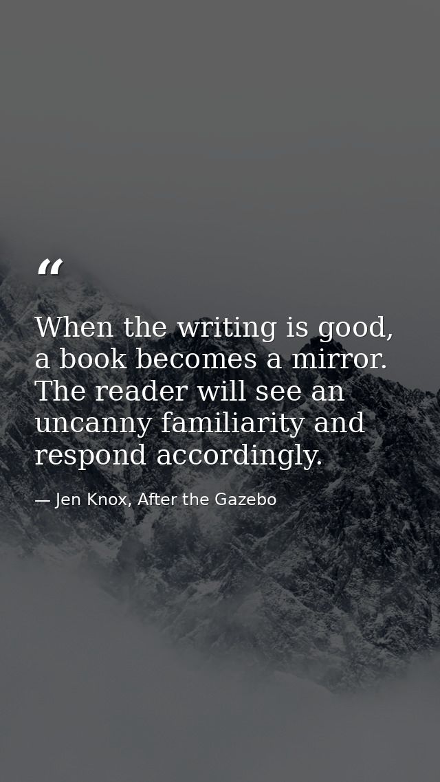 When the writing is good, a book becomes a mirror. The reader will see an uncanny familiarity and respond accordingly. — Jen Knox, After the Gazebo