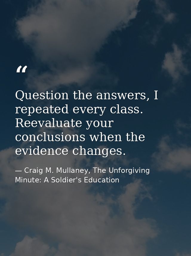 Question the answers, I repeated every class. Reevaluate your conclusions when the evidence changes. — Craig M. Mullaney, The Unforgiving Minute: A Soldier's Education