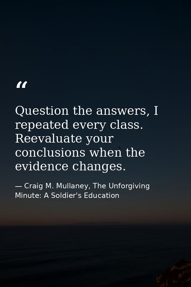 Question the answers, I repeated every class. Reevaluate your conclusions when the evidence changes. — Craig M. Mullaney, The Unforgiving Minute: A Soldier's Education
