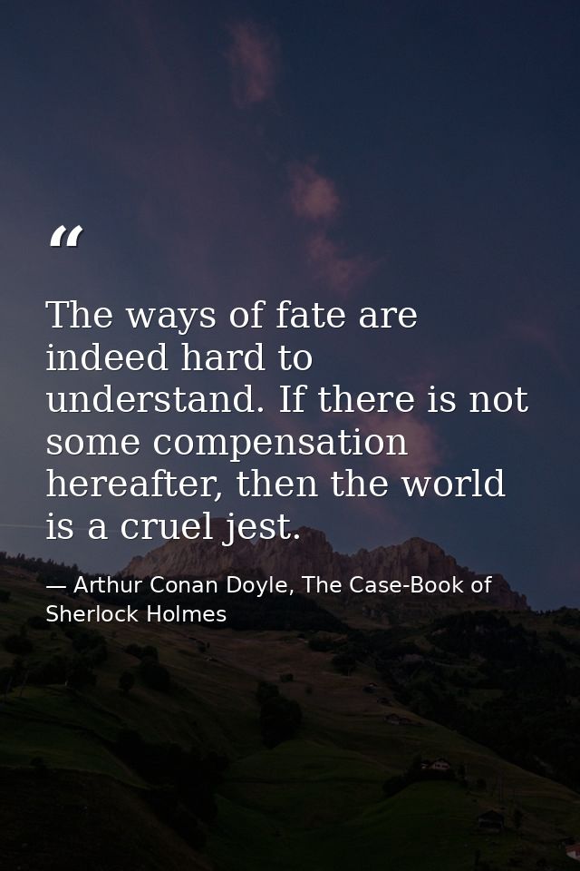 The ways of fate are indeed hard to understand. If there is not some compensation hereafter, then the world is a cruel j — Arthur Conan Doyle, The Case-Book of Sherlock Holmes