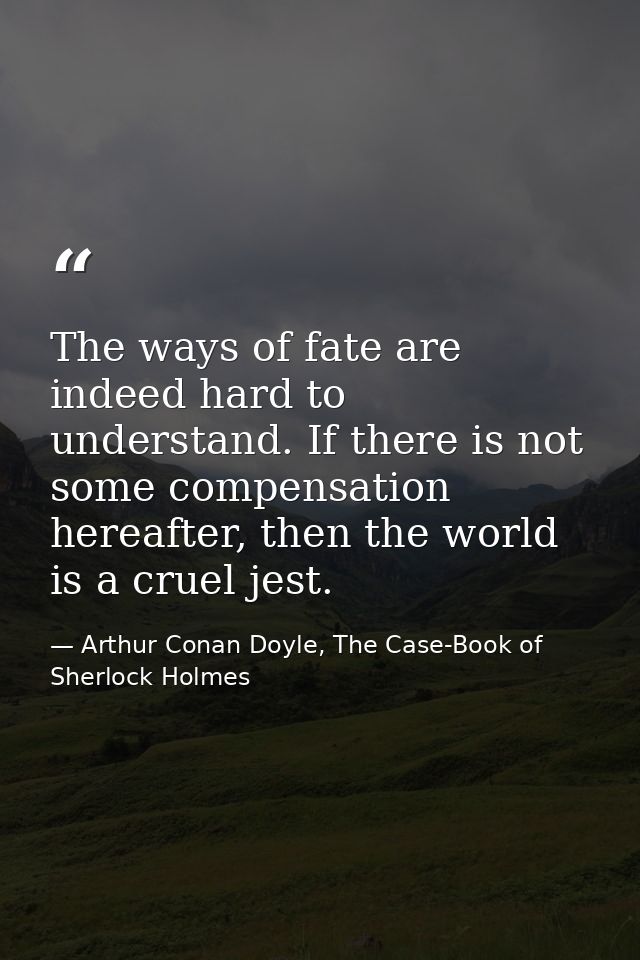 The ways of fate are indeed hard to understand. If there is not some compensation hereafter, then the world is a cruel j — Arthur Conan Doyle, The Case-Book of Sherlock Holmes