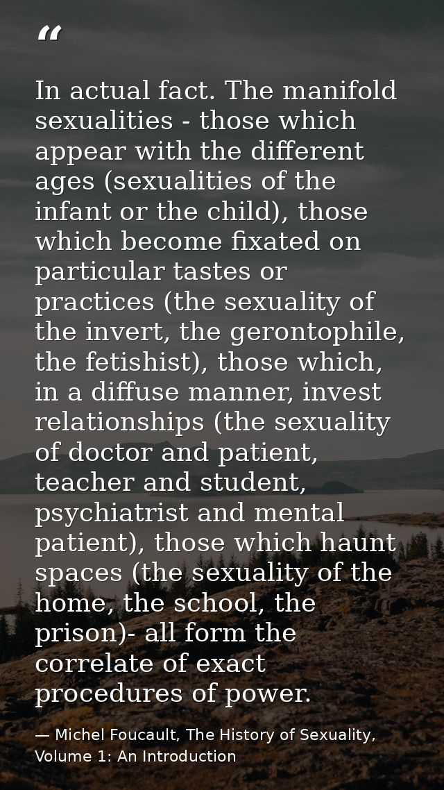 In actual fact. The manifold sexualities - those which appear with the different ages (sexualities of the infant or the  — Michel Foucault, The History of Sexuality, Volume 1: An Introduction