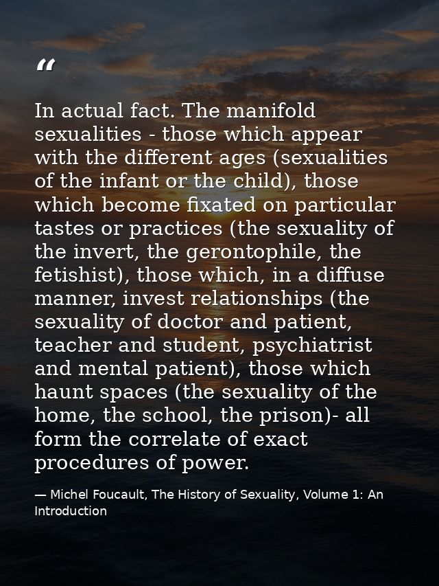 In actual fact. The manifold sexualities - those which appear with the different ages (sexualities of the infant or the  — Michel Foucault, The History of Sexuality, Volume 1: An Introduction