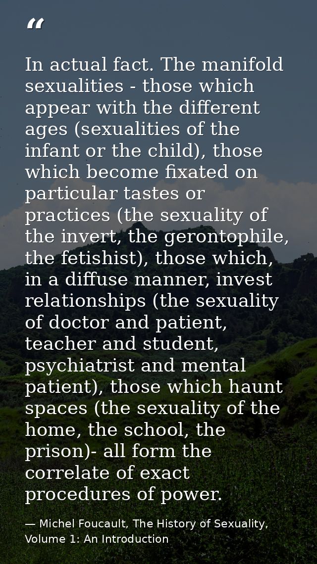 In actual fact. The manifold sexualities - those which appear with the different ages (sexualities of the infant or the  — Michel Foucault, The History of Sexuality, Volume 1: An Introduction