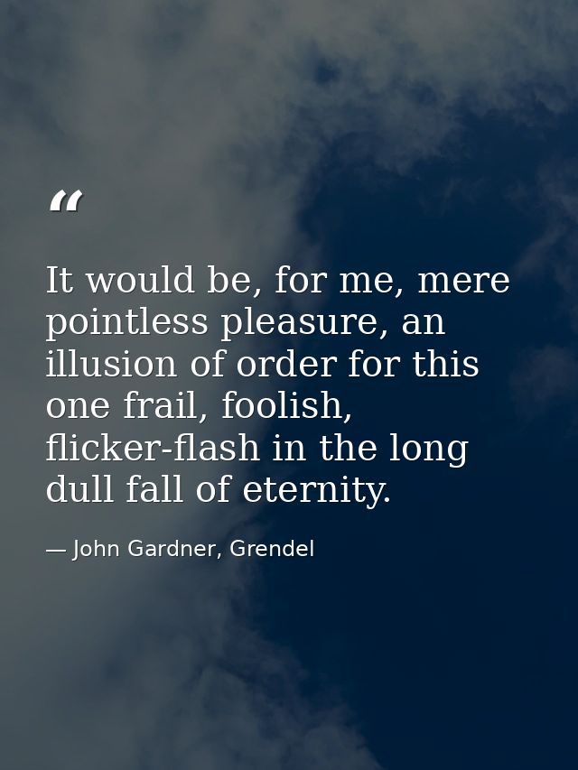 It would be, for me, mere pointless pleasure, an illusion of order for this one frail, foolish, flicker-flash in the lon — John Gardner, Grendel