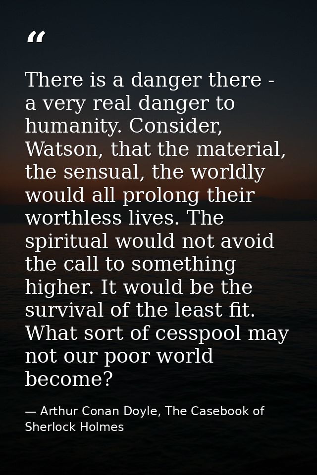 There is a danger there - a very real danger to humanity. Consider, Watson, that the material, the sensual, the worldly  — Arthur Conan Doyle, The Casebook of Sherlock Holmes