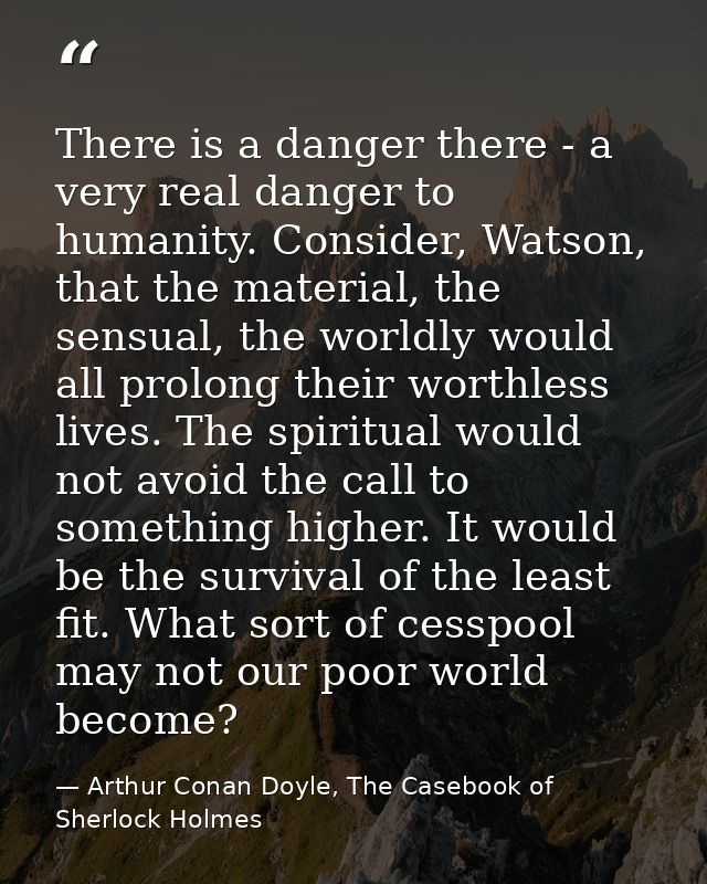 There is a danger there - a very real danger to humanity. Consider, Watson, that the material, the sensual, the worldly  — Arthur Conan Doyle, The Casebook of Sherlock Holmes