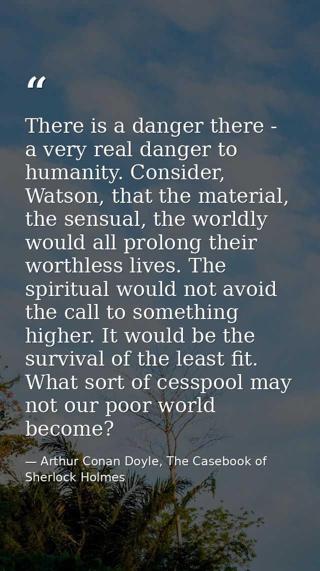 There is a danger there - a very real danger to humanity. Consider, Watson, that the material, the sensual, the worldly  — Arthur Conan Doyle, The Casebook of Sherlock Holmes