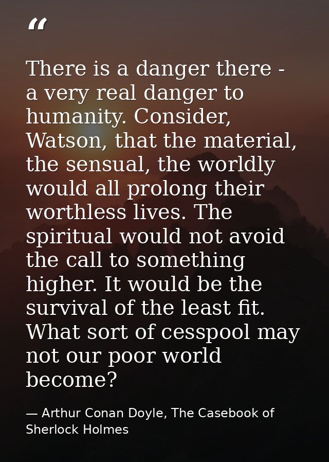 There is a danger there - a very real danger to humanity. Consider, Watson, that the material, the sensual, the worldly  — Arthur Conan Doyle, The Casebook of Sherlock Holmes