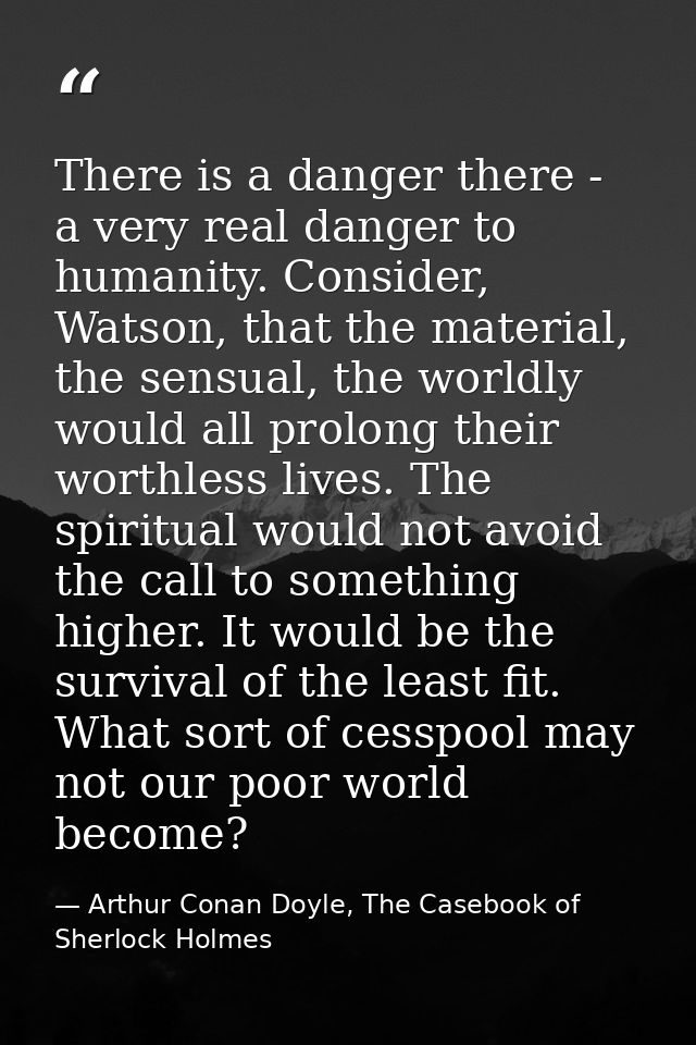 There is a danger there - a very real danger to humanity. Consider, Watson, that the material, the sensual, the worldly  — Arthur Conan Doyle, The Casebook of Sherlock Holmes