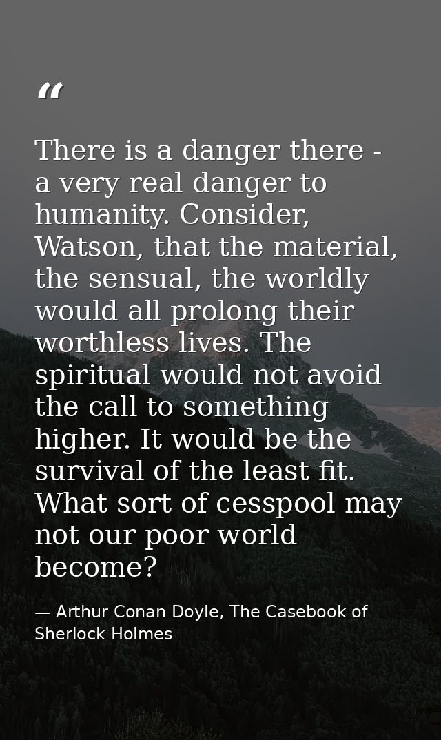 There is a danger there - a very real danger to humanity. Consider, Watson, that the material, the sensual, the worldly  — Arthur Conan Doyle, The Casebook of Sherlock Holmes