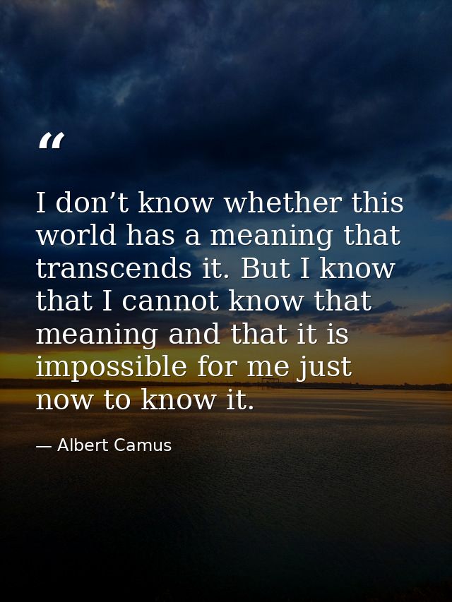 I don’t know whether this world has a meaning that transcends it. But I know that I cannot know that meaning and that it — Albert Camus