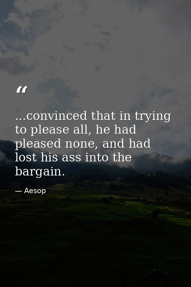 ...convinced that in trying to please all, he had pleased none, and had lost his ass into the bargain. — Aesop