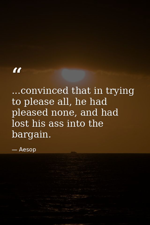...convinced that in trying to please all, he had pleased none, and had lost his ass into the bargain. — Aesop