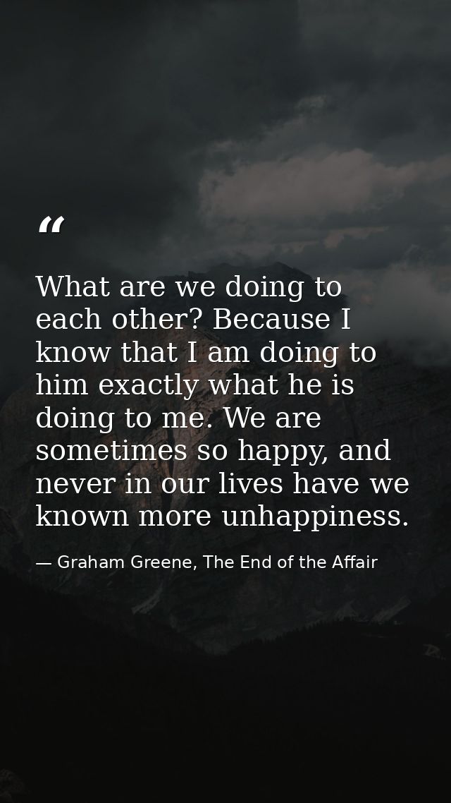 What are we doing to each other? Because I know that I am doing to him exactly what he is doing to me. We are sometimes  — Graham Greene, The End of the Affair