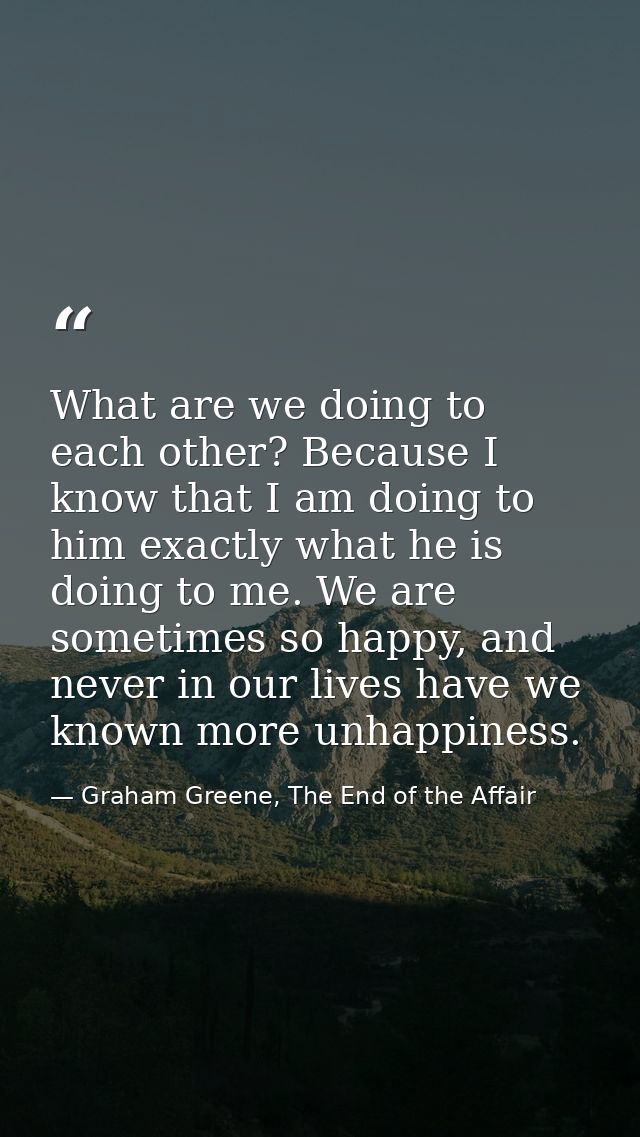 What are we doing to each other? Because I know that I am doing to him exactly what he is doing to me. We are sometimes  — Graham Greene, The End of the Affair