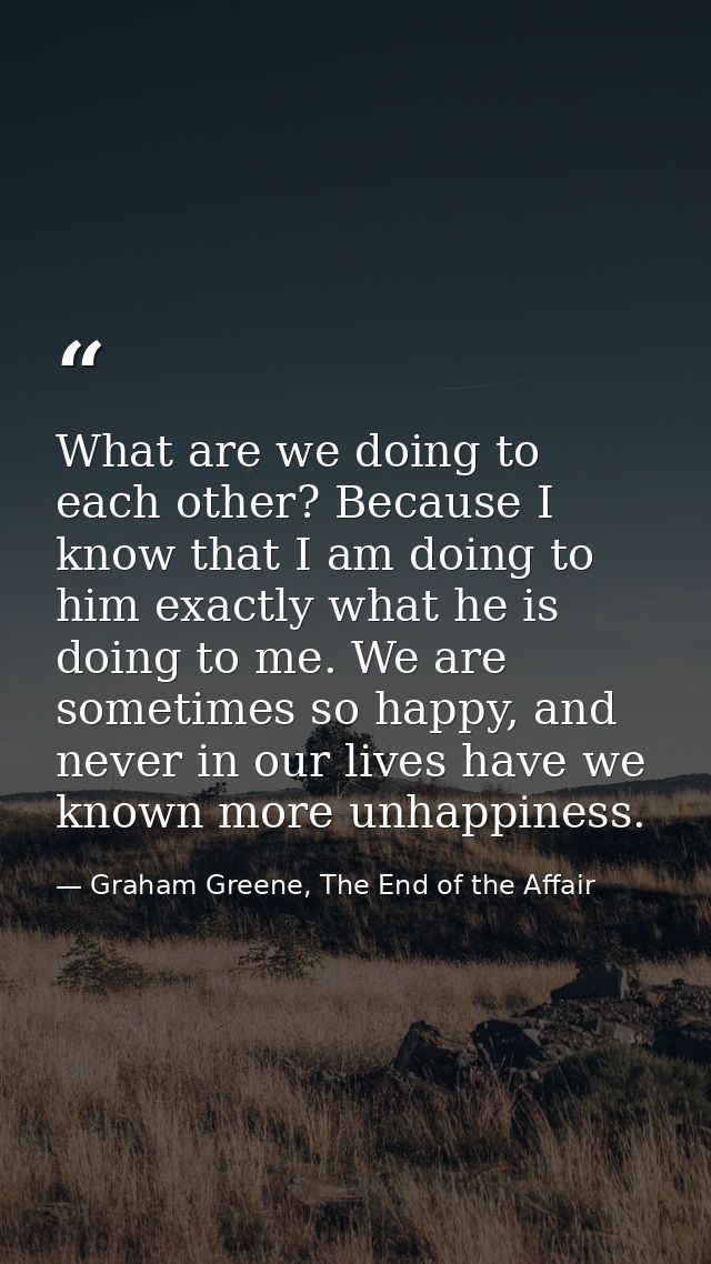 What are we doing to each other? Because I know that I am doing to him exactly what he is doing to me. We are sometimes  — Graham Greene, The End of the Affair
