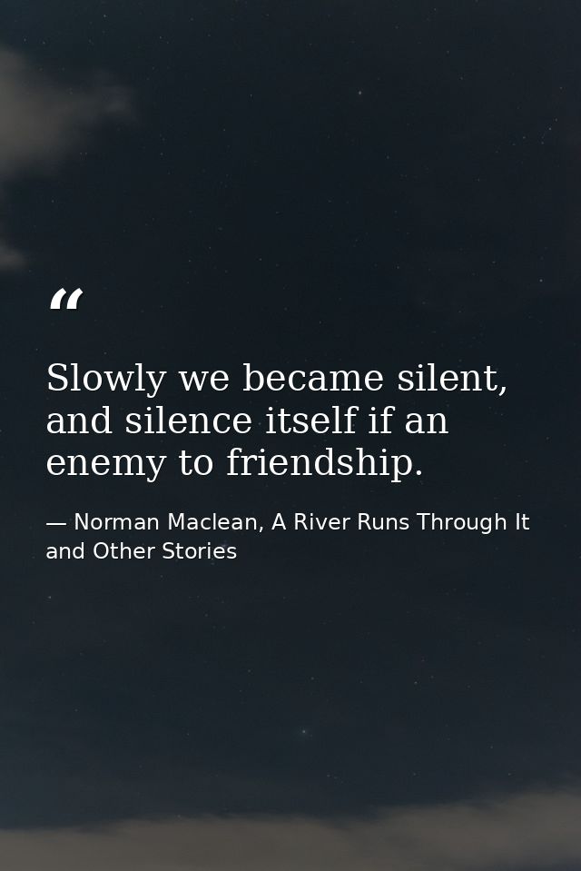 Slowly we became silent, and silence itself if an enemy to friendship. — Norman Maclean, A River Runs Through It and Other Stories