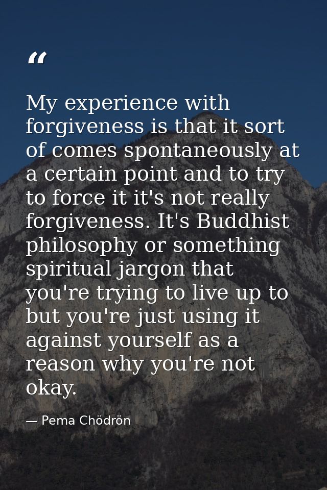 My experience with forgiveness is that it sort of comes spontaneously at a certain point and to try to force it it's not — Pema Chödrön