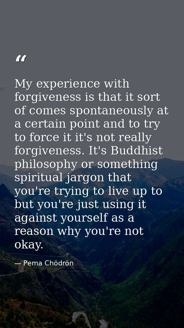 My experience with forgiveness is that it sort of comes spontaneously at a certain point and to try to force it it's not — Pema Chödrön