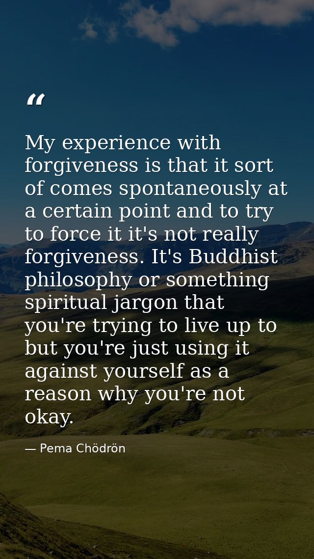 My experience with forgiveness is that it sort of comes spontaneously at a certain point and to try to force it it's not — Pema Chödrön