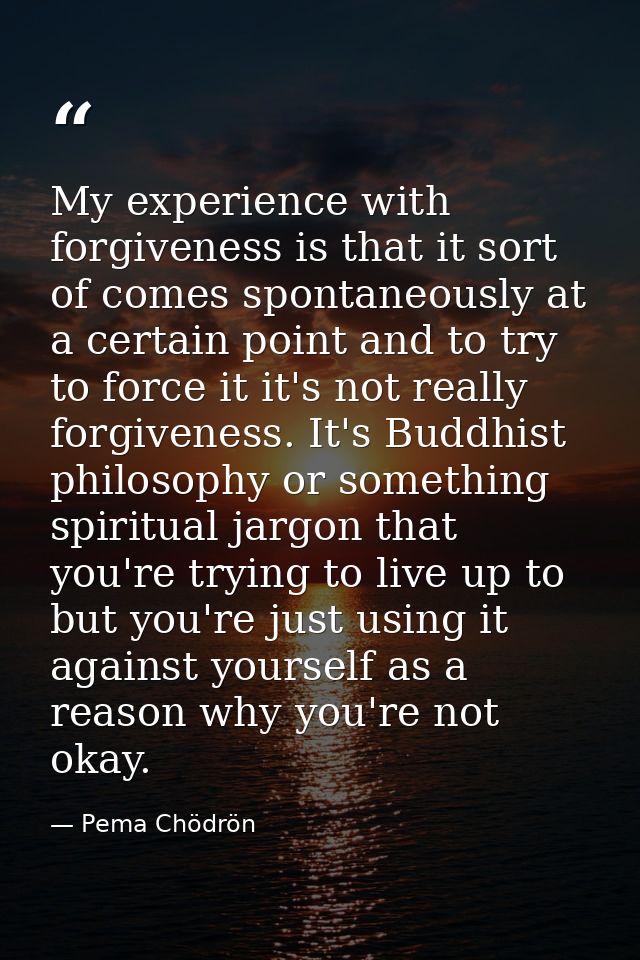 My experience with forgiveness is that it sort of comes spontaneously at a certain point and to try to force it it's not — Pema Chödrön