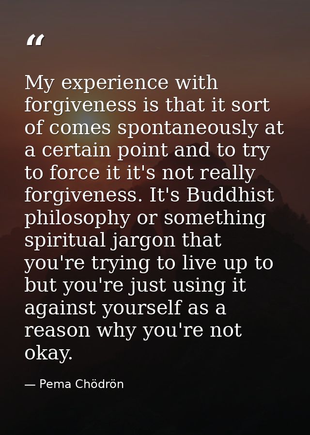 My experience with forgiveness is that it sort of comes spontaneously at a certain point and to try to force it it's not — Pema Chödrön