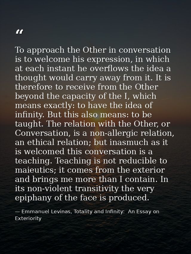 To approach the Other in conversation is to welcome his expression, in which at each instant he overflows the idea a tho — Emmanuel Levinas, Totality and Infinity:  An Essay on Exteriority