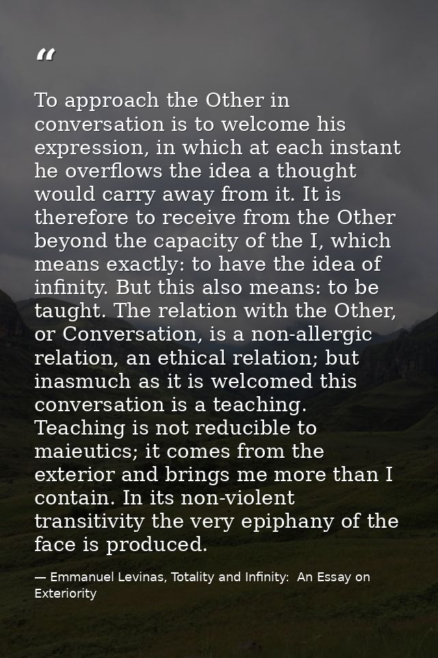 To approach the Other in conversation is to welcome his expression, in which at each instant he overflows the idea a tho — Emmanuel Levinas, Totality and Infinity:  An Essay on Exteriority